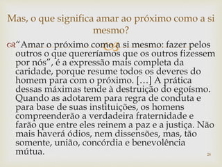 “Amar o próximo como a si mesmo: fazer pelos
outros o que quereríamos que os outros fizessem
por nós”, é a expressão mais completa da
caridade, porque resume todos os deveres do
homem para com o próximo. […] A prática
dessas máximas tende à destruição do egoísmo.
Quando as adotarem para regra de conduta e
para base de suas instituições, os homens
compreenderão a verdadeira fraternidade e
farão que entre eles reinem a paz e a justiça. Não
mais haverá ódios, nem dissensões, mas, tão
somente, união, concórdia e benevolência
mútua. 28
Mas, o que significa amar ao próximo como a si
mesmo?
 