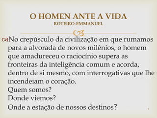 No crepúsculo da civilização em que rumamos
para a alvorada de novos milênios, o homem
que amadureceu o raciocínio supera as
fronteiras da inteligência comum e acorda,
dentro de si mesmo, com interrogativas que lhe
incendeiam o coração.
Quem somos?
Donde viemos?
Onde a estação de nossos destinos? 3
O HOMEN ANTE A VIDA
ROTEIRO-EMMANUEL
 
