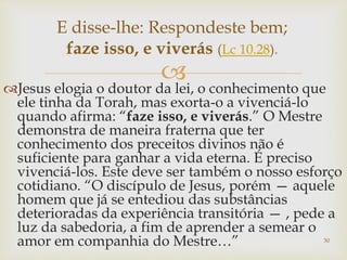 
Jesus elogia o doutor da lei, o conhecimento que
ele tinha da Torah, mas exorta-o a vivenciá-lo
quando afirma: “faze isso, e viverás.” O Mestre
demonstra de maneira fraterna que ter
conhecimento dos preceitos divinos não é
suficiente para ganhar a vida eterna. É preciso
vivenciá-los. Este deve ser também o nosso esforço
cotidiano. “O discípulo de Jesus, porém — aquele
homem que já se entediou das substâncias
deterioradas da experiência transitória — , pede a
luz da sabedoria, a fim de aprender a semear o
amor em companhia do Mestre…” 30
E disse-lhe: Respondeste bem;
faze isso, e viverás (Lc 10.28).
 