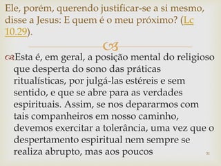 
Esta é, em geral, a posição mental do religioso
que desperta do sono das práticas
ritualísticas, por julgá-las estéreis e sem
sentido, e que se abre para as verdades
espirituais. Assim, se nos depararmos com
tais companheiros em nosso caminho,
devemos exercitar a tolerância, uma vez que o
despertamento espiritual nem sempre se
realiza abrupto, mas aos poucos 31
Ele, porém, querendo justificar-se a si mesmo,
disse a Jesus: E quem é o meu próximo? (Lc
10.29).
 