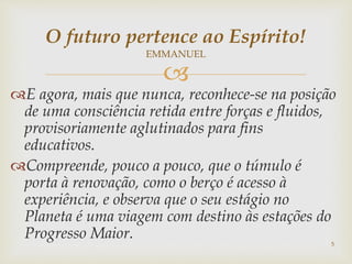 
E agora, mais que nunca, reconhece-se na posição
de uma consciência retida entre forças e fluidos,
provisoriamente aglutinados para fins
educativos.
Compreende, pouco a pouco, que o túmulo é
porta à renovação, como o berço é acesso à
experiência, e observa que o seu estágio no
Planeta é uma viagem com destino às estações do
Progresso Maior.
5
O futuro pertence ao Espírito!
EMMANUEL
 