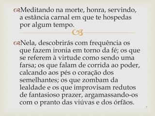 
Meditando na morte, honra, servindo,
a estância carnal em que te hospedas
por algum tempo.
Nela, descobrirás com frequência os
que fazem ironia em torno da fé; os que
se referem à virtude como sendo uma
farsa; os que falam de corrida ao poder,
calcando aos pés o coração dos
semelhantes; os que zombam da
lealdade e os que improvisam redutos
de fantasioso prazer, argamassando-os
com o pranto das viúvas e dos órfãos.
7
 