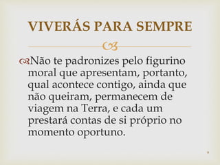 
Não te padronizes pelo figurino
moral que apresentam, portanto,
qual acontece contigo, ainda que
não queiram, permanecem de
viagem na Terra, e cada um
prestará contas de si próprio no
momento oportuno.
VIVERÁS PARA SEMPRE
9
 