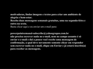 Belas apresentações (slides) em PowerPoint, mensagens  motivadoras, lindas imagens e textos para criar um ambiente de alegria e bem-estar. Receba duas mensagens semanais gratuitas, uma na segunda-feira e outra na sexta. Basta  clicar aqui  e ou enviar um e-mail para:    [email_address]   não precisa escrever nada no e-mail, nem no campo assunto é só enviar o e-mail e daí a pouco você recebe uma mensagem de confirmação, a qual deve novamente somente clicar em responder sem escrever nada no e-mail, clique em Enviar e já estará inscrito(a) para receber as mensagens.  