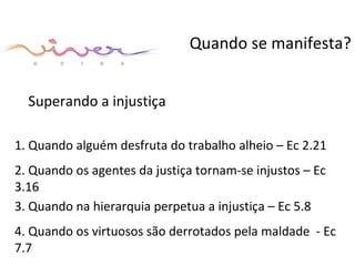 Superando a injustiça Quando se manifesta? 1. Quando alguém desfruta do trabalho alheio – Ec 2.21  2. Quando os agentes da justiça tornam-se injustos – Ec 3.16  3. Quando na hierarquia perpetua a injustiça – Ec 5.8  4. Quando os virtuosos são derrotados pela maldade  - Ec 7.7 