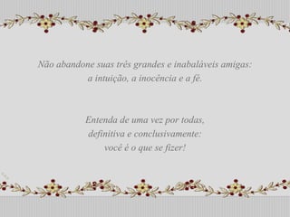 Não abandone suas três grandes e inabaláveis amigas: a intuição, a inocência e a fé.  Entenda de uma vez por todas, definitiva e conclusivamente:  você é o que se fizer! Não abandone suas três grandes e inabaláveis amigas: a intuição, a inocência e a fé.  Entenda de uma vez por todas, definitiva e conclusivamente:  você é o que se fizer! 