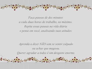Faça pausas de dez minutos  a cada duas horas de trabalho, no máximo.  Repita essas pausas na vida diária  e pense em você, analisando suas atitudes. Aprenda a dizer NÃO sem se sentir culpado ou achar que magoou.  Querer agradar a todos é um desgaste enorme. Faça pausas de dez minutos  a cada duas horas de trabalho, no máximo.  Repita essas pausas na vida diária  e pense em você, analisando suas atitudes. Aprenda a dizer NÃO sem se sentir culpado ou achar que magoou.  Querer agradar a todos é um desgaste enorme. 