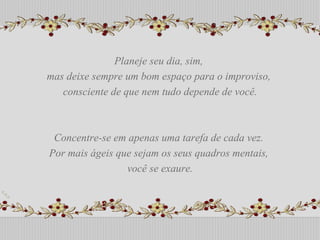 Planeje seu dia, sim,  mas deixe sempre um bom espaço para o improviso,  consciente de que nem tudo depende de você. Concentre-se em apenas uma tarefa de cada vez.  Por mais ágeis que sejam os seus quadros mentais,  você se exaure. Planeje seu dia, sim,  mas deixe sempre um bom espaço para o improviso,  consciente de que nem tudo depende de você. Concentre-se em apenas uma tarefa de cada vez.  Por mais ágeis que sejam os seus quadros mentais,  você se exaure. 
