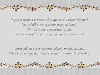 Esqueça, de uma vez por todas, que você é imprescindível.  No trabalho, em casa, no grupo habitual.  Por mais que isso lhe desagrade, tudo anda sem a sua atuação, a não ser, você mesmo. Abra mão de ser o responsável pelo prazer de todos. Não é você a fonte dos desejos, o eterno mestre de cerimônias. Esqueça, de uma vez por todas, que você é imprescindível.  No trabalho, em casa, no grupo habitual.  Por mais que isso lhe desagrade, tudo anda sem a sua atuação, a não ser, você mesmo. Abra mão de ser o responsável pelo prazer de todos. Não é você a fonte dos desejos, o eterno mestre de cerimônias. 