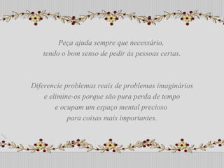 Peça ajuda sempre que necessário,  tendo o bom senso de pedir às pessoas certas. Diferencie problemas reais de problemas imaginários e elimine-os porque são pura perda de tempo  e ocupam um espaço mental precioso  para coisas mais importantes. Peça ajuda sempre que necessário,  tendo o bom senso de pedir às pessoas certas. Diferencie problemas reais de problemas imaginários e elimine-os porque são pura perda de tempo  e ocupam um espaço mental precioso  para coisas mais importantes. 