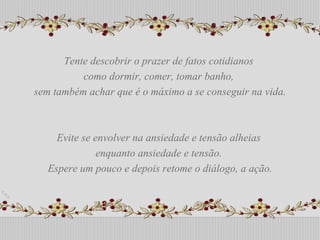Tente descobrir o prazer de fatos cotidianos  como dormir, comer, tomar banho,  sem também achar que é o máximo a se conseguir na vida. Evite se envolver na ansiedade e tensão alheias  enquanto ansiedade e tensão.  Espere um pouco e depois retome o diálogo, a ação. Tente descobrir o prazer de fatos cotidianos  como dormir, comer, tomar banho,  sem também achar que é o máximo a se conseguir na vida. Evite se envolver na ansiedade e tensão alheias  enquanto ansiedade e tensão.  Espere um pouco e depois retome o diálogo, a ação. 
