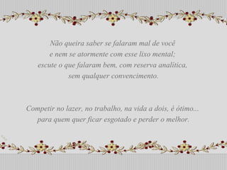 Não queira saber se falaram mal de você  e nem se atormente com esse lixo mental;  escute o que falaram bem, com reserva analítica,  sem qualquer convencimento. Competir no lazer, no trabalho, na vida a dois, é ótimo...  para quem quer ficar esgotado e perder o melhor. Não queira saber se falaram mal de você  e nem se atormente com esse lixo mental;  escute o que falaram bem, com reserva analítica,  sem qualquer convencimento. Competir no lazer, no trabalho, na vida a dois, é ótimo...  para quem quer ficar esgotado e perder o melhor. 