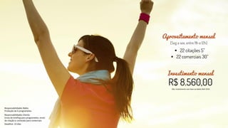 Investimento mensal
Obs: Investimento com base na tabela Abril 2016


Aproveitamento mensal
Responsabilidades Rádio:
Produção de 6 programetes.
Responsabilidades Cliente:
Envio de briefing para programetes; envio
de citação e conteúdo para comerciais.
Deadline: 10 dias
 