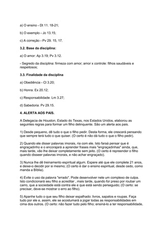 a) O ensino - Dt 11. 18-21;
b) O exemplo - Jo 13.15;
c) A correção - Pv 29. 15, 17.
3.2. Base da disciplina:
a) O amor: Ap 3.19; Pv 3.12.
- Segredo da disciplina: firmeza com amor; amor x controle: filhos saudáveis e
respeitosos;
3.3. Finalidade da disciplina
a) Obediência - Cl 3.20;
b) Honra: Ex 20.12;
c) Responsabilidade: Lm 3.27;
d) Sabedoria: Pv 29.15.
4. ALERTA AOS PAIS.
A Delegacia de Houston, Estado do Texas, nos Estados Unidos, elaborou as
seguintes regras para formar um filho delinquente. São um alerta aos pais.
1) Desde pequeno, dê tudo o que o filho pedir. Desta forma, ele crescerá pensando
que sempre terá tudo o que quiser. (O certo é não dá tudo o que o filho pedir).
2) Quando ele disser palavras imorais, ria com ele. Isto faraá pensar que é
engraçadinho e o encorajará a aprender frases mais "engraçadinhas" ainda, que,
mais tarde, vão lhe deixar completamente sem jeito. (O certo é repreender o filho
quando disseer palavras imorais, e não achar engraçado).
3) Nunca lhe dê treinamento espiritual algum. Espere até que ele complete 21 anos,
e deixe-o decidir por si mesmo; (O certo é dar o ensino espiritual, desde cedo, como
manda a Bíblia).
4) Evite o uso da palavra "errado". Pode desenvolver nele um complexo de culpa.
Isto condicionará seu filho a acreditar , mais tarde, quando for preso por roubar um
carro, que a sociedade está contra ele e que está sendo perseguido; (O certo: se
precisar, deve-se mostrar o erro ao filho).
5) Apanhe tudo o que seu filho deixar espalhado: livros, sapatos e roupas. Faça
tudo por ele e, assim, ele se acostumará a jogar todas as responsabilidades em
cima dos outros. (O certo: não fazer tudo pelo filho; ensiná-lo a ter responsabilidade,
 