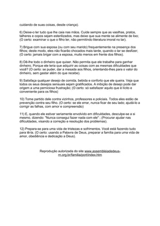 cuidando de suas coisas, desde criança).
6) Deixe-o ler tudo que lhe caia nas mãos. Cuide sempre que as vasilhas, pratos,
talheres e copos sejam esterilizados, mas deixe que sua mente se alimente de lixo;
(O certo: examinar o que o filho ler, não permitindo literatura imoral no lar).
7) Brigue com sua esposa (ou com seu marido) frequentemente na presença dos
filhos; deste modo, eles não ficarão chocados mais tarde, quando o lar se desfizer;
(O certo: jamais brigar com a esposa, muito menos em frente dos filhos).
8) Dê-lhe todo o dinheiro que quiser. Não permita que ele trabalhe para ganhar
dinheiro. Porque ele teria que adquirir as coisas com as mesmas dificuldades que
você? (O certo: se puder, dar a mesada aos filhos, orientando-lhes para o valor do
dinheiro, sem gastar além do que recebe).
9) Satisfaça qualquer desejo de comida, bebida e conforto que ele queira. Veja que
todos os seus desejos sensuais sejam gratificados. A inibição de desejo pode dar
origem a uma perniciosa frustração; (O certo: só satisfazer aquilo que é lícito e
conveniente para os filhos)
10) Tome partido dele contra vizinhos, professores e policiais. Todos eles estão de
prevenção contra seu filho. (O certo: se ele errar, nunca ficar de seu lado; ajudá-lo a
corrigir as falhas, com amor e compreensão)
11) E, quando ele estiver seriamente envolvido em dificuldades, desculpe-se a si
mesmo, dizendo: "Nunca consegui fazer nada com ele" ; (Procurar ajudar nas
dificuldades, visando a correção e resolução dos problemas).
12) Prepara-se para uma vida de tristezas e sofrimentos. Você está fazendo tudo
para tê-la. (O certo: usando a Palavra de Deus, preparar a família para uma vida de
amor, obediência e dedicação a Deus).
Reprodução autorizada do site www.assembleiadedeus-
rn.org.br/familia/port/index.htm
 