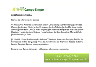 Nome da Apresentação


  REGIÃO DE ENTREGA
                                                Jornal Viver Campo Limpo
  Nomes de referência dos bairros

  Vl. Alteza; Vila América; Jd. Umarizal; Jardim Campo Limpo; Jardim Dorly; Jardim São
  Mateus; Jardim Ana Maria; Jardim Pirajussara; Jardim Taboão; Jardim Martinica; Jardim
  Samara; Jardim Faria Lima; Jd Maria Virgínia; Jd Catanduva; Parque Ipê; Vila Rica; Jardim
  Elizabete; Horto dos Ipês; Chácara Nossa Senhora do Bom Conselho (Morumbi Sul);
  Jardim Laranjal; Jd Paris,

  Jd. Marabá , Praça de alimentação do Extra Taboão da Serra e do Shopping Taboão da
  Serra (Casa do Pão de Queijo), Praça de Atendimento da Prefeitura Taboão da Serra,
  Bazar e Papelaria Santana e outros parceiros.

  Parceria com Bancas de Jornais , bibliotecas, telecentros e revistarias.


                                                  (11) 2772.9764
                                            www.vivercampolimpo.com.br
 
