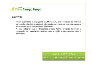 Nome da Apresentação



   OBJETIVOS                               Jornal Viver Campo Limpo
      •Fazer publicidade e propaganda SEGMENTADA, criar conteúdo de interesse
      para região e facilitar o acesso da informação com a entrega impressa gratuita e
      em domicílio aliada a conveniência da internet.
      A linha editorial leve e direcionada a toda família pretende favorecer a
      construção de associações positivas com a região e especialmente com o
      anunciante.




                                             (11) 2772.9764
                                       www.vivercampolimpo.com.br
 