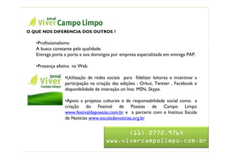 Nome da Apresentação

  O QUE NOS DIFERENCIA DOS OUTROS ?

     •Profissionalismo                     Jornal Viver Campo Limpo
     A busca constante pela qualidade.
     Entrega porta a porta e aos domingos por empresa especializada em entrega PAP.

     •Presença efetiva na Web.

                  •Utilização de redes sociais para fidelizar leitores e incentivar a
                  participação na criação das edições : Orkut, Twitter , Facebook e
                  disponibilidade de interação on line: MSN, Skype.

                  •Apoio a projetos culturais e de responsabilidade social como a
                  criação do Festival de Poesias de Campo Limpo
                  www.festivaldepoesias.com.br e a parceria com o Instituo Escola
                  de Notícias www.escoladenoticias.org.br


                                            (11) 2772.9764
                                      www.vivercampolimpo.com.br
 