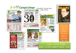 Nome da Apresentação
                              Junho/2010 – Início do Novo
Primeira Edição Julho /2009         Projeto Gráfico


                                 Jornal Viver Campo Limpo



                                                            Beauty Mag é
                                                             uma revista
                                                             dirigida aos
                                                             profissionais
                                                            da beleza e é
                                                              do mesmo
                                                               grupo e
                                                              editora do
                                                             Jornal Viver
                                                            Campo Limpo


                                        (11) 2772.9764
                                  www.vivercampolimpo.com.br
 