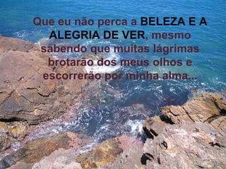 Que eu não perca a   BELEZA E A ALEGRIA DE VER , mesmo sabendo que muitas lágrimas brotarão dos meus olhos e escorrerão por minha alma... 