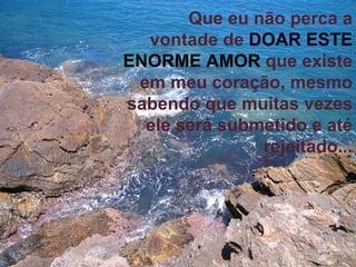 Que eu não perca a vontade de  DOAR ESTE ENORME AMOR   que existe em meu coração, mesmo sabendo que muitas vezes ele será submetido e até rejeitado... 