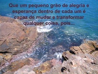 Que um pequeno grão de alegria e esperança dentro de cada um é capaz de mudar e transformar qualquer coisa, pois... 