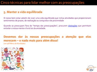 Cinco técnicas para lidar melhor com as preocupações
5. Manter a vida equilibrada
O nosso bem estar advém de viver uma vida equilibrada que inclua atividades que proporcionam
sentimentos de prazer, de realização ou conquista e de proximidade
Quando se preocupam fora do “tempo das preocupações", procurem distrações que permitam
entreter a vossa mente e livrá-los da ansiedade.
Devemos dar às nossas preocupações a atenção que elas
merecem – e nada mais para além disso!
(ver pdf Menu de Atividades)
 