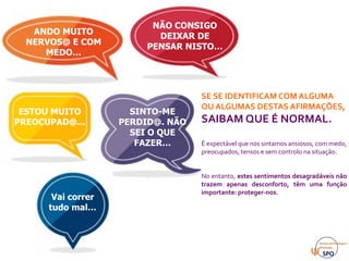 ESTOU MUITO
PREOCUPAD@...
NÃO CONSIGO
DEIXAR DE
PENSAR NISTO…
SINTO-ME
PERDID@. NÃO
SEI O QUE
FAZER…
ANDO MUITO
NERVOS@ E COM
MEDO…
Vai correr
tudo mal…
SE SE IDENTIFICAM COM ALGUMA
OU ALGUMAS DESTAS AFIRMAÇÕES,
SAIBAM QUE É NORMAL.
É expectável que nos sintamos ansiosos, com medo,
preocupados, tensos e sem controlo na situação.
No entanto, estes sentimentos desagradáveis não
trazem apenas desconforto, têm uma função
importante: proteger-nos.
 