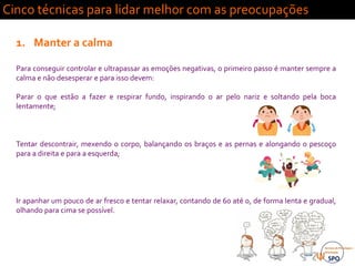Vai correr
tudo mal…
Cinco técnicas para lidar melhor com as preocupações
1. Manter a calma
Para conseguir controlar e ultrapassar as emoções negativas, o primeiro passo é manter sempre a
calma e não desesperar e para isso devem:
Parar o que estão a fazer e respirar fundo, inspirando o ar pelo nariz e soltando pela boca
lentamente;
Tentar descontrair, mexendo o corpo, balançando os braços e as pernas e alongando o pescoço
para a direita e para a esquerda;
Ir apanhar um pouco de ar fresco e tentar relaxar, contando de 60 até 0, de forma lenta e gradual,
olhando para cima se possível.
 