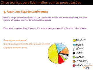 Cinco técnicas para lidar melhor com as preocupações
3. Fazer uma lista de sentimentos
Dedicar tempo para construir uma lista de sentimentos é outra dica muito importante, que pode
ajudar a ultrapassar uma fase de sentimentos negativos.
Estar atento aos sentimentos é um dos mais poderosos exercícios de autoconhecimento
O que estou a sentir agora?
O que é que esse sentimento está a provocar em mim?
Eu preciso realmente dele?
 