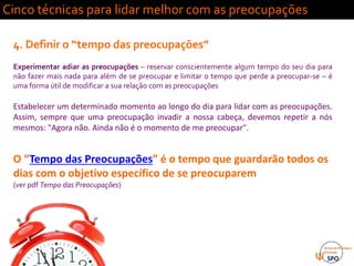 Cinco técnicas para lidar melhor com as preocupações
4. Definir o “tempo das preocupações”
Experimentar adiar as preocupações – reservar conscientemente algum tempo do seu dia para
não fazer mais nada para além de se preocupar e limitar o tempo que perde a preocupar-se – é
uma forma útil de modificar a sua relação com as preocupações
Estabelecer um determinado momento ao longo do dia para lidar com as preocupações.
Assim, sempre que uma preocupação invadir a nossa cabeça, devemos repetir a nós
mesmos: "Agora não. Ainda não é o momento de me preocupar".
O “Tempo das Preocupações” é o tempo que guardarão todos os
dias com o objetivo específico de se preocuparem
(ver pdf Tempo das Preocupações)
 