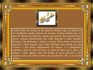 Costumo dizer que muitos de nós aguarda começar a agir em direção ao 
seu semelhante quando dispuser de recursos. Já disse também que, no 
dizer de Bezerra de Menezes, aqueles que querem fazer alguma coisa, 
devem começar demonstrando que estão dispostos a fazer, fazendo. 
Primeiro a sua dedicação, e depois o recurso. Dessa forma, se estamos 
dispostos a fazer alguma coisa; fazer diferença neste mundo em que 
vivemos, e não passar simplesmente em branco, e se desejarmos, 
realmente, obrar na seara do Bem, na seara de Jesus, que a gente se 
dedique a fazer alguma coisa em direção ao nosso próximo, e não 
fiquemos como, em certas ocasiões, em que dizemos: Ah!, se eu tivesse 
recurso! 
 