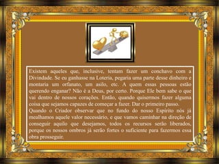 Existem aqueles que, inclusive, tentam fazer um conchavo com a 
Divindade. Se eu ganhasse na Loteria, pegaria uma parte desse dinheiro e 
montaria um orfanato, um asilo, etc. A quem essas pessoas estão 
querendo enganar? Não é a Deus, por certo. Porque Ele bem sabe o que 
vai dentro de nossos corações. Então, quando quisermos fazer alguma 
coisa que sejamos capazes de começar a fazer. Dar o primeiro passo. 
Quando o Criador observar que no fundo do nosso Espírito nós já 
mealhamos aquele valor necessário, e que vamos caminhar na direção de 
conseguir aquilo que desejamos, todos os recursos serão liberados, 
porque os nossos ombros já serão fortes o suficiente para fazermos essa 
obra prosseguir. 
 