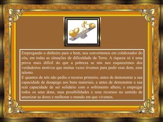 Empregando o dinheiro para o bem, nos convertemos em colaborador do 
céu, em todas as situações de dificuldade da Terra. A riqueza só é uma 
prova mais difícil do que a pobreza se nós nos esquecermos dos 
verdadeiros motivos que muitas vezes tivemos para pedir esse dom, esse 
talento. 
E quantos de nós não pediu o recurso primeiro, antes de demonstrar a sua 
capacidade de desapego aos bens materiais, e antes de demonstrar a sua 
real capacidade de ser solidário com o sofrimento alheio, e empregar 
todos os seus dons, suas possibilidades e seus recursos no sentido de 
amenizar as dores e melhorar o mundo em que vivemos. 
 