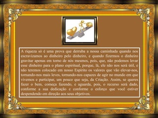 A riqueza só é uma prova que derruba a nossa caminhada quando nos 
escravizamos ao dinheiro pelo dinheiro, e quando fizermos o dinheiro 
gravitar apenas em torno de nós mesmos, pois, que, não podemos levar 
esse dinheiro para o plano espiritual, porque, lá, ele não nos será útil, e 
não teremos colocado em nosso Espírito os valores que vão elevar-nos, 
tornando-nos mais leves, tornando-nos capazes de agir no mundo em que 
vivemos e participar, um pouco que seja, da Criação. Assim, se queres 
fazer o bem, começa fazendo, e aguarda, pois, o recurso será dado, 
conforme a sua dedicação e conforme o esforço que você estiver 
despendendo em direção aos seus objetivos. 
 