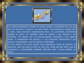 Um espírito perturbado é sempre um infeliz, porque a perturbação faz com que
deixe de raciocinar e comece a ver tudo errado. A desconfiança se apodera dele
e, assim, numa atmosfera completamente falsa, vive perturbado, perturbando
também os outros. Do equilíbrio moral do espírito é que depende a sua
felicidade. Um espírito que viva desassossegado, intranquilo é um espírito
infeliz. A compreensão dos deveres e o seu consciente cumprimento é que
operam a tranquilidade, a paz de espírito e a felicidade.
Os seres podem viver neste mundo como entenderem, cheios de dinheiro, de
bem-estar, tudo lhes pode ser fácil na vida, mas, desde que lhes falte a paz de
consciência, a tranquilidade espiritual, falta-lhes tudo e nunca poderão ser
felizes.
 