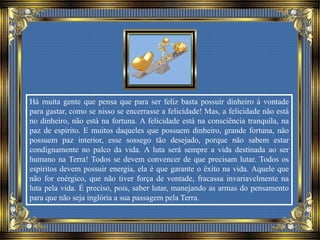 Há muita gente que pensa que para ser feliz basta possuir dinheiro à vontade
para gastar, como se nisso se encerrasse a felicidade! Mas, a felicidade não está
no dinheiro, não está na fortuna. A felicidade está na consciência tranquila, na
paz de espírito. E muitos daqueles que possuem dinheiro, grande fortuna, não
possuem paz interior, esse sossego tão desejado, porque não sabem estar
condignamente no palco da vida. A luta será sempre a vida destinada ao ser
humano na Terra! Todos se devem convencer de que precisam lutar. Todos os
espíritos devem possuir energia, ela é que garante o êxito na vida. Aquele que
não for enérgico, que não tiver força de vontade, fracassa invariavelmente na
luta pela vida. É preciso, pois, saber lutar, manejando as armas do pensamento
para que não seja inglória a sua passagem pela Terra.
 