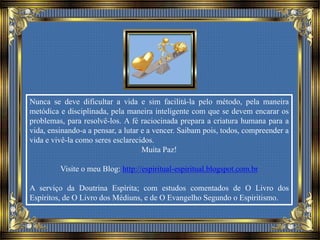 Nunca se deve dificultar a vida e sim facilitá-la pelo método, pela maneira
metódica e disciplinada, pela maneira inteligente com que se devem encarar os
problemas, para resolvê-los. A fé raciocinada prepara a criatura humana para a
vida, ensinando-a a pensar, a lutar e a vencer. Saibam pois, todos, compreender a
vida e vivê-la como seres esclarecidos.
Muita Paz!
Visite o meu Blog: http://espiritual-espiritual.blogspot.com.br
A serviço da Doutrina Espírita; com estudos comentados de O Livro dos
Espíritos, de O Livro dos Médiuns, e de O Evangelho Segundo o Espiritismo.
 