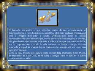 O dia-a-dia nos distrai e, sem perceber, muitos de nós vivemos como se
fossemos imortais (só o Espírito o é, a matéria, não), sem qualquer preocupação
com o próprio bem-estar e saúde. Dedicamo-nos tanto às nossas
responsabilidades profissionais que, de tão envolvidos com trabalho e carreira,
não percebemos que estamos deixando a vida nos escapar por entre os dedos;
nos preocupamos com o padrão de vida, que nem nos damos conta que vivemos
uma vida sem padrão, e dessa forma, todos os dias cometemos um lento, mas
inevitável suicídio.
Conta-se que, em uma conferência numa universidade americana, Brian Dyson,
ex-presidente da Coca-Cola, falou sobre a relação entre o trabalho e outros
compromissos da vida.
 