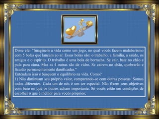 Disse ele: "Imaginem a vida como um jogo, no qual vocês fazem malabarismo
com 5 bolas que lançam ao ar. Essas bolas são: o trabalho, a família, a saúde, os
amigos e o espírito. O trabalho é uma bola de borracha. Se cair, bate no chão e
pula para cima. Mas as 4 outras são de vidro. Se caírem no chão, quebrarão e
ficarão permanentemente danificadas."
Entendam isso e busquem o equilíbrio na vida. Como?
1) Não diminuam seu próprio valor, comparando-se com outras pessoas. Somos
todos diferentes. Cada um de nós é um ser especial. Não fixem seus objetivos
com base no que os outros acham importante. Só vocês estão em condições de
escolher o que é melhor para vocês próprios;
 