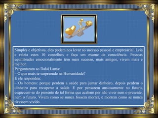 Simples e objetivos, eles podem nos levar ao sucesso pessoal e empresarial. Leia
e releia estes 10 conselhos e faça um exame de consciência. Pessoas
equilibradas emocionalmente têm mais sucesso, mais amigos, vivem mais e
melhor.
Perguntaram ao Dalai Lama:
– O que mais te surpreende na Humanidade?
E ele respondeu:
– Os homens: porque perdem a saúde para juntar dinheiro, depois perdem o
dinheiro para recuperar a saúde. E por pensarem ansiosamente no futuro,
esquecem-se do presente de tal forma que acabam por não viver nem o presente,
nem o futuro. Vivem como se nunca fossem morrer, e morrem como se nunca
tivessem vivido.
 