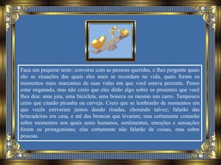 Faça um pequeno teste: converse com as pessoas queridas, e lhes pergunte quais
são as situações das quais eles mais se recordam na vida, quais foram os
momentos mais marcantes de suas vidas em que você estava presente. Posso
estar enganado, mas não creio que eles dirão algo sobre os presentes que você
lhes deu: uma joia, uma bicicleta, uma boneca ou mesmo um carro. Tampouco
creio que citarão picanha ou cerveja. Creio que se lembrarão de momentos em
que vocês estiveram juntos dando risadas, chorando talvez; falarão das
brincadeiras em casa, e até das broncas que levaram, mas certamente contarão
sobre momentos nos quais seres humanos, sentimentos, emoções e sensações
foram os protagonistas; elas certamente não falarão de coisas, mas sobre
pessoas.
 