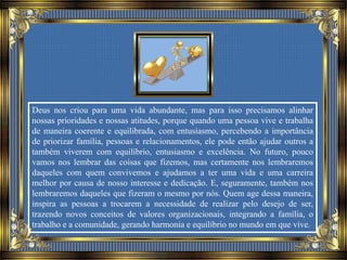 Deus nos criou para uma vida abundante, mas para isso precisamos alinhar
nossas prioridades e nossas atitudes, porque quando uma pessoa vive e trabalha
de maneira coerente e equilibrada, com entusiasmo, percebendo a importância
de priorizar família, pessoas e relacionamentos, ele pode então ajudar outros a
também viverem com equilíbrio, entusiasmo e excelência. No futuro, pouco
vamos nos lembrar das coisas que fizemos, mas certamente nos lembraremos
daqueles com quem convivemos e ajudamos a ter uma vida e uma carreira
melhor por causa de nosso interesse e dedicação. E, seguramente, também nos
lembraremos daqueles que fizeram o mesmo por nós. Quem age dessa maneira,
inspira as pessoas a trocarem a necessidade de realizar pelo desejo de ser,
trazendo novos conceitos de valores organizacionais, integrando a família, o
trabalho e a comunidade, gerando harmonia e equilíbrio no mundo em que vive.
 