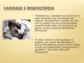 CARIDADE E MISERICÓRDIA
 “Determina a caridade nos situemos no
lugar daqueles que necessitam de
amparo, doando-lhes o melhor de nós,
com a certeza de que provavelmente
amanhã serão eles, os socorridos de
agora, nossos próprios benfeitores.”
Emmanuel
 “A vida é amor e a lei é justiça, no
entanto, por marco de interação, a
Divina Providência colocou entre ambas
a fonte da misericórdia, assegurando o
equilíbrio.” (Encontro Marcado
Emmanuel)
 