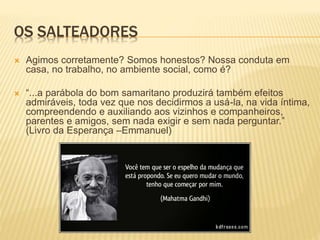 OS SALTEADORES
 Agimos corretamente? Somos honestos? Nossa conduta em
casa, no trabalho, no ambiente social, como é?
 “...a parábola do bom samaritano produzirá também efeitos
admiráveis, toda vez que nos decidirmos a usá-la, na vida íntima,
compreendendo e auxiliando aos vizinhos e companheiros,
parentes e amigos, sem nada exigir e sem nada perguntar.”
(Livro da Esperança –Emmanuel)
 