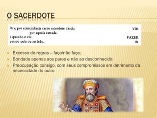 O SACERDOTE
 Excesso de regras – faça/não faça;
 Bondade apenas aos pares e não ao desconhecido;
 Preocupação consigo, com seus compromissos em detrimento da
necessidade do outro
 