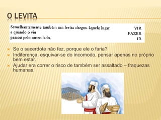 O LEVITA
 Se o sacerdote não fez, porque ele o faria?
 Indiferença, esquivar-se do incomodo, pensar apenas no próprio
bem estar.
 Ajudar era correr o risco de também ser assaltado – fraquezas
humanas.
 