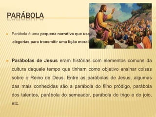 PARÁBOLA
 Parábola é uma pequena narrativa que usa
alegorias para transmitir uma lição moral.
 Parábolas de Jesus eram histórias com elementos comuns da
cultura daquele tempo que tinham como objetivo ensinar coisas
sobre o Reino de Deus. Entre as parábolas de Jesus, algumas
das mais conhecidas são a parábola do filho pródigo, parábola
dos talentos, parábola do semeador, parábola do trigo e do joio,
etc.
 
