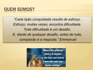 QUEM SOMOS?
“Cada lição conquistada resulta de esforço.
Esforço, muitas vezes, encontra dificuldade.
Toda dificuldade é um desafio.
E, diante de qualquer desafio, antes de tudo,
compaixão é a resposta.” Emmanuel
 