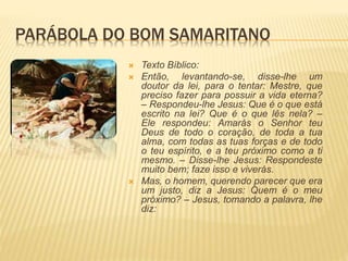 PARÁBOLA DO BOM SAMARITANO
 Texto Bíblico:
 Então, levantando-se, disse-lhe um
doutor da lei, para o tentar: Mestre, que
preciso fazer para possuir a vida eterna?
– Respondeu-lhe Jesus: Que é o que está
escrito na lei? Que é o que lês nela? –
Ele respondeu: Amarás o Senhor teu
Deus de todo o coração, de toda a tua
alma, com todas as tuas forças e de todo
o teu espírito, e a teu próximo como a ti
mesmo. – Disse-lhe Jesus: Respondeste
muito bem; faze isso e viverás.
 Mas, o homem, querendo parecer que era
um justo, diz a Jesus: Quem é o meu
próximo? – Jesus, tomando a palavra, lhe
diz:
 